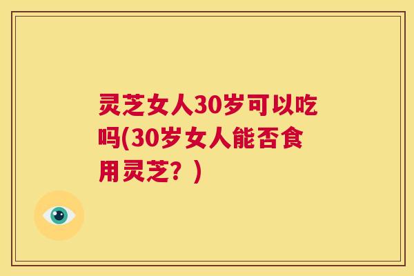 灵芝女人30岁可以吃吗(30岁女人能否食用灵芝?) 第1张 灵芝女人30岁可以吃吗(30岁女人能否食用灵芝?) 第1张