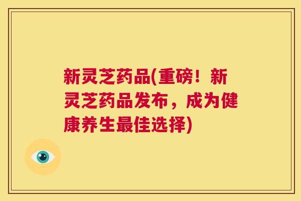 新灵芝药品(重磅!新灵芝药品发布,成为健康养生最佳选择) 第1张 新灵芝药品(重磅!新灵芝药品发布,成为健康养生最佳选择) 第1张