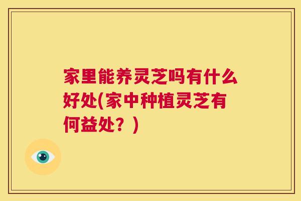 家里能养灵芝吗有什么好处(家中种植灵芝有何益处?) 第1张 家里能养灵芝吗有什么好处(家中种植灵芝有何益处?) 第1张