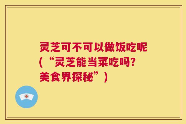 灵芝可不可以做饭吃呢(“灵芝能当菜吃吗？美食界探秘”)  第1张