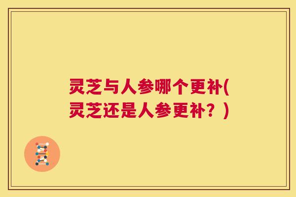 灵芝与人参哪个更补(灵芝还是人参更补?) 第1张 灵芝与人参哪个更补(灵芝还是人参更补?) 第1张