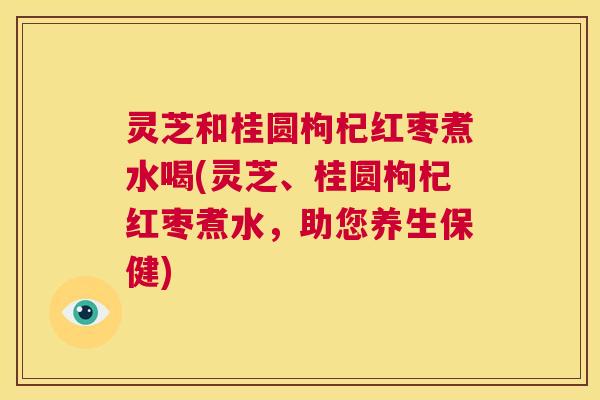灵芝和桂圆枸杞红枣煮水喝(灵芝、桂圆枸杞红枣煮水，助您养生保健)  第1张