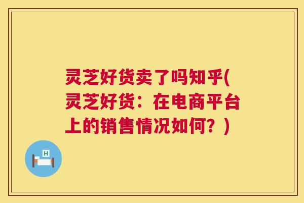 灵芝好货卖了吗知乎(灵芝好货:在电商平台上的销售情况如何?) 第1张 灵芝好货卖了吗知乎(灵芝好货:在电商平台上的销售情况如何?) 第1张
