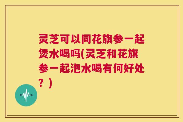 灵芝可以同花旗参一起煲水喝吗(灵芝和花旗参一起泡水喝有何好处?) 第1张 灵芝可以同花旗参一起煲水喝吗(灵芝和花旗参一起泡水喝有何好处?) 第1张