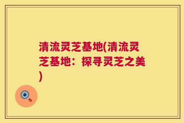 清流灵芝基地(清流灵芝基地:探寻灵芝之美) 第1张 清流灵芝基地(清流灵芝基地:探寻灵芝之美) 第1张