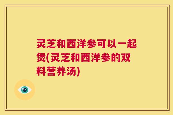 灵芝和西洋参可以一起煲(灵芝和西洋参的双料营养汤) 第1张 灵芝和西洋参可以一起煲(灵芝和西洋参的双料营养汤) 第1张