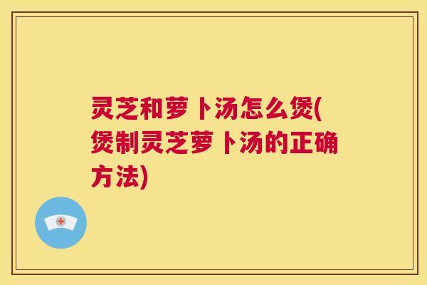 灵芝和萝卜汤怎么煲(煲制灵芝萝卜汤的正确方法) 第1张 灵芝和萝卜汤怎么煲(煲制灵芝萝卜汤的正确方法) 第1张