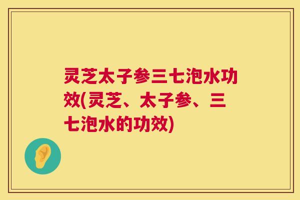 灵芝太子参三七泡水功效(灵芝、太子参、三七泡水的功效) 第1张 灵芝太子参三七泡水功效(灵芝、太子参、三七泡水的功效) 第1张