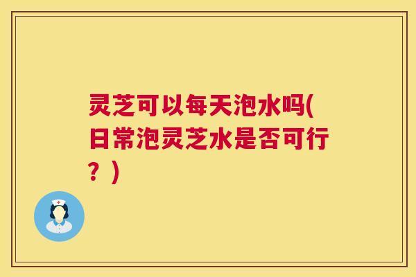 灵芝可以每天泡水吗(日常泡灵芝水是否可行?) 第1张 灵芝可以每天泡水吗(日常泡灵芝水是否可行?) 第1张