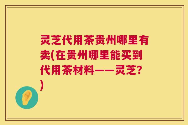 灵芝代用茶贵州哪里有卖(在贵州哪里能买到代用茶材料——灵芝？)  第1张
