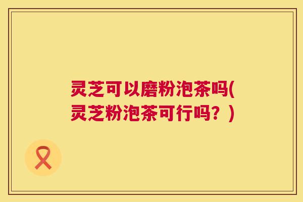 灵芝可以磨粉泡茶吗(灵芝粉泡茶可行吗?) 第1张 灵芝可以磨粉泡茶吗(灵芝粉泡茶可行吗?) 第1张