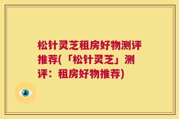 松针灵芝租房好物测评推荐(「松针灵芝」测评：租房好物推荐)  第1张