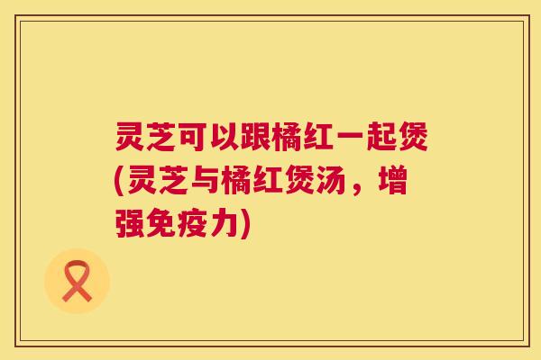 灵芝可以跟橘红一起煲(灵芝与橘红煲汤，增强免疫力)  第1张