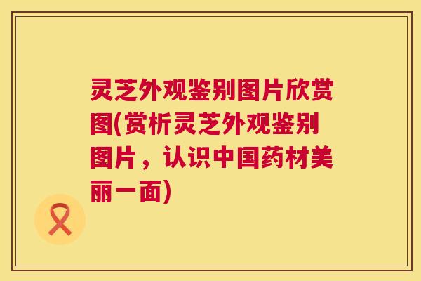 灵芝外观鉴别图片欣赏图(赏析灵芝外观鉴别图片，认识中国药材美丽一面)  第1张