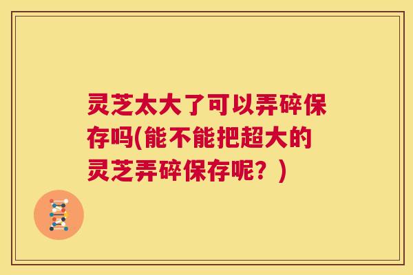 灵芝太大了可以弄碎保存吗(能不能把超大的灵芝弄碎保存呢?) 第1张 灵芝太大了可以弄碎保存吗(能不能把超大的灵芝弄碎保存呢?) 第1张