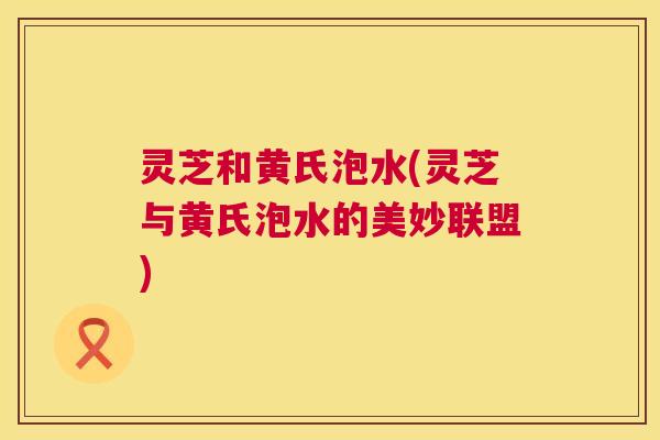 灵芝和黄氏泡水(灵芝与黄氏泡水的美妙联盟) 第1张 灵芝和黄氏泡水(灵芝与黄氏泡水的美妙联盟) 第1张