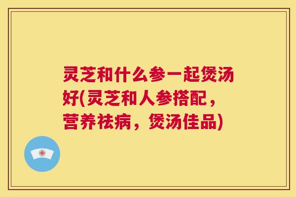 灵芝和什么参一起煲汤好(灵芝和人参搭配,营养祛病,煲汤佳品) 第1张 灵芝和什么参一起煲汤好(灵芝和人参搭配,营养祛病,煲汤佳品) 第1张