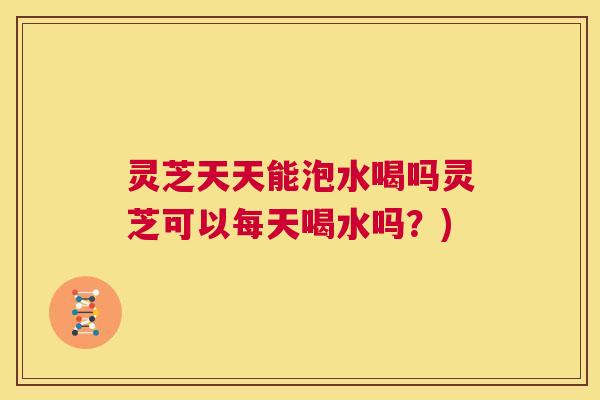 灵芝天天能泡水喝吗灵芝可以每天喝水吗?) 第1张 灵芝天天能泡水喝吗灵芝可以每天喝水吗?) 第1张