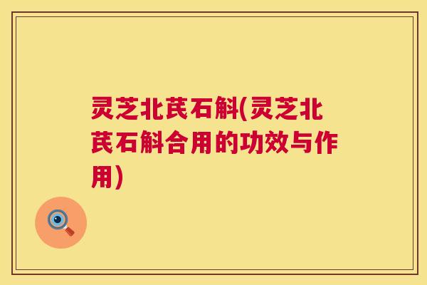 灵芝北芪石斛(灵芝北芪石斛合用的功效与作用) 第1张 灵芝北芪石斛(灵芝北芪石斛合用的功效与作用) 第1张