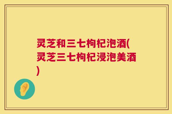 灵芝和三七枸杞泡酒(灵芝三七枸杞浸泡美酒) 第1张 灵芝和三七枸杞泡酒(灵芝三七枸杞浸泡美酒) 第1张