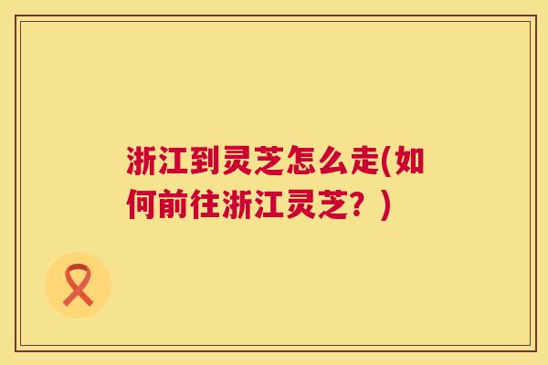 浙江到灵芝怎么走(如何前往浙江灵芝?) 第1张 浙江到灵芝怎么走(如何前往浙江灵芝?) 第1张