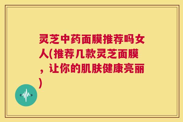 灵芝中药面膜推荐吗女人(推荐几款灵芝面膜,让你的肌肤健康亮丽) 第1张 灵芝中药面膜推荐吗女人(推荐几款灵芝面膜,让你的肌肤健康亮丽) 第1张