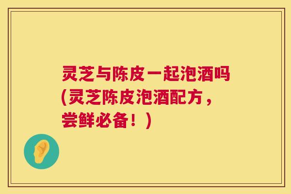 灵芝与陈皮一起泡酒吗(灵芝陈皮泡酒配方,尝鲜必备!) 第1张 灵芝与陈皮一起泡酒吗(灵芝陈皮泡酒配方,尝鲜必备!) 第1张