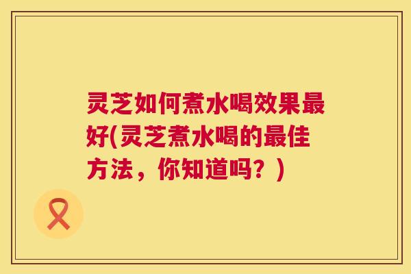 灵芝如何煮水喝效果最好(灵芝煮水喝的最佳方法，你知道吗？)  第1张