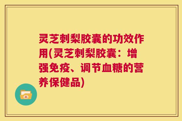 灵芝刺梨胶囊的功效作用(灵芝刺梨胶囊:增强免疫、调节血糖的营养保健品) 第1张 灵芝刺梨胶囊的功效作用(灵芝刺梨胶囊:增强免疫、调节血糖的营养保健品) 第1张