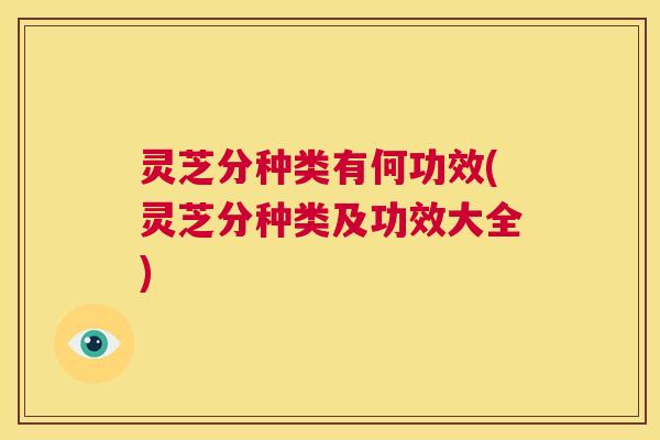 灵芝分种类有何功效(灵芝分种类及功效大全)  第1张