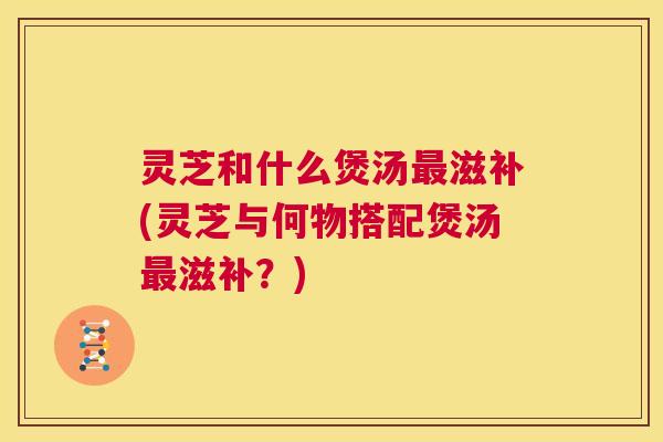 灵芝和什么煲汤最滋补(灵芝与何物搭配煲汤最滋补?) 第1张 灵芝和什么煲汤最滋补(灵芝与何物搭配煲汤最滋补?) 第1张