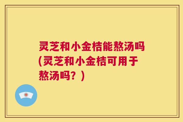 灵芝和小金桔能熬汤吗(灵芝和小金桔可用于熬汤吗？)  第1张