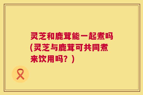 灵芝和鹿茸能一起煮吗(灵芝与鹿茸可共同煮来饮用吗?) 第1张 灵芝和鹿茸能一起煮吗(灵芝与鹿茸可共同煮来饮用吗?) 第1张