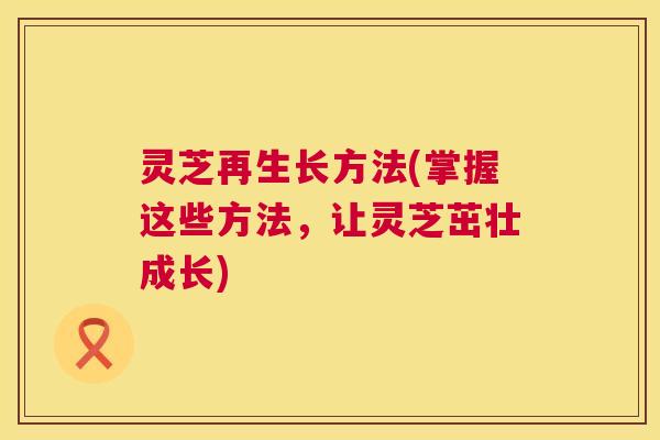 灵芝再生长方法(掌握这些方法,让灵芝茁壮成长) 第1张 灵芝再生长方法(掌握这些方法,让灵芝茁壮成长) 第1张