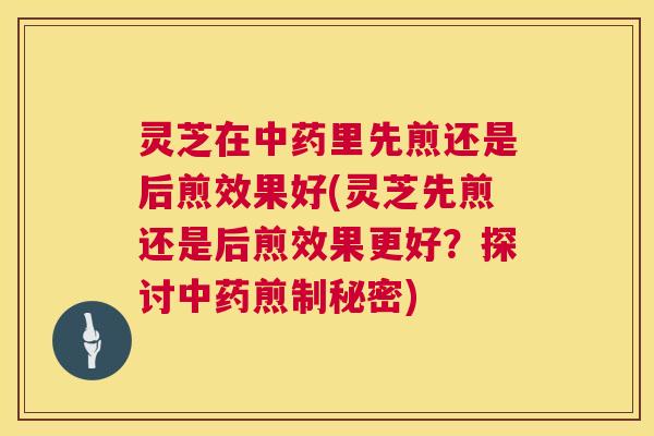 灵芝在中药里先煎还是后煎效果好(灵芝先煎还是后煎效果更好?探讨中药煎制秘密) 第1张 灵芝在中药里先煎还是后煎效果好(灵芝先煎还是后煎效果更好?探讨中药煎制秘密) 第1张