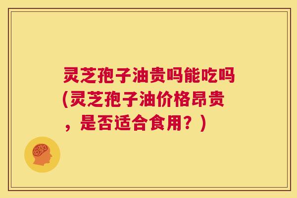 灵芝孢子油贵吗能吃吗(灵芝孢子油价格昂贵,是否适合食用?) 第1张 灵芝孢子油贵吗能吃吗(灵芝孢子油价格昂贵,是否适合食用?) 第1张