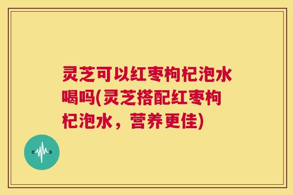 灵芝可以红枣枸杞泡水喝吗(灵芝搭配红枣枸杞泡水,营养更佳) 第1张 灵芝可以红枣枸杞泡水喝吗(灵芝搭配红枣枸杞泡水,营养更佳) 第1张