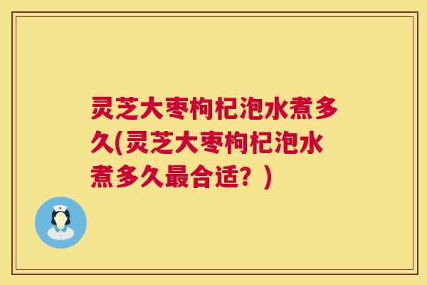 灵芝大枣枸杞泡水煮多久(灵芝大枣枸杞泡水煮多久最合适?) 第1张 灵芝大枣枸杞泡水煮多久(灵芝大枣枸杞泡水煮多久最合适?) 第1张