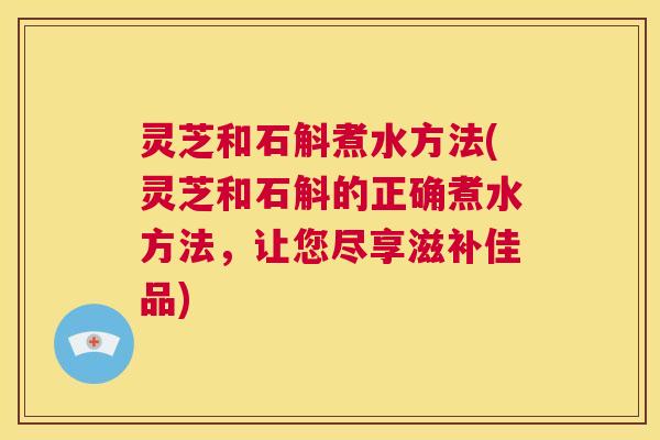 灵芝和石斛煮水方法(灵芝和石斛的正确煮水方法,让您尽享滋补佳品) 第1张 灵芝和石斛煮水方法(灵芝和石斛的正确煮水方法,让您尽享滋补佳品) 第1张