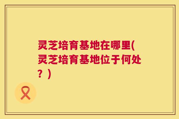 灵芝培育基地在哪里(灵芝培育基地位于何处?) 第1张 灵芝培育基地在哪里(灵芝培育基地位于何处?) 第1张