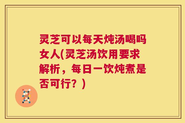 灵芝可以每天炖汤喝吗女人(灵芝汤饮用要求解析，每日一饮炖煮是否可行？)  第1张