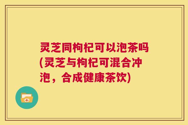 灵芝同枸杞可以泡茶吗(灵芝与枸杞可混合冲泡,合成健康茶饮) 第1张 灵芝同枸杞可以泡茶吗(灵芝与枸杞可混合冲泡,合成健康茶饮) 第1张