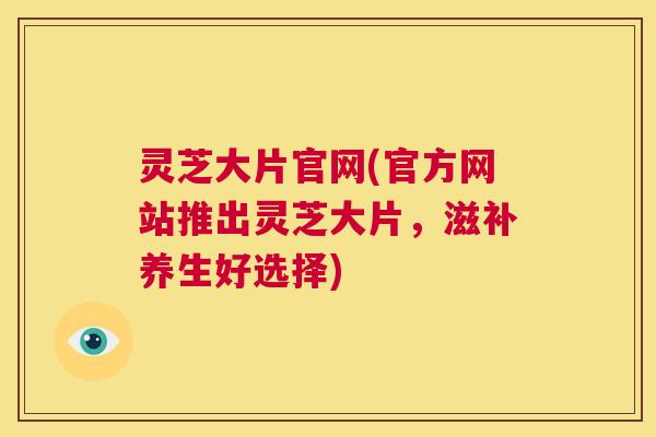 灵芝大片官网(官方网站推出灵芝大片,滋补养生好选择) 第1张 灵芝大片官网(官方网站推出灵芝大片,滋补养生好选择) 第1张