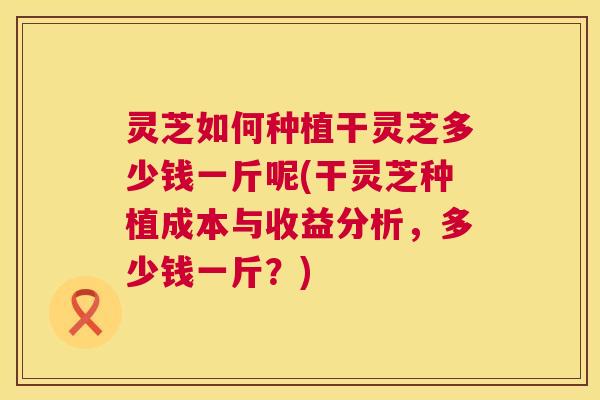 灵芝如何种植干灵芝多少钱一斤呢(干灵芝种植成本与收益分析,多少钱一斤?) 第1张 灵芝如何种植干灵芝多少钱一斤呢(干灵芝种植成本与收益分析,多少钱一斤?) 第1张