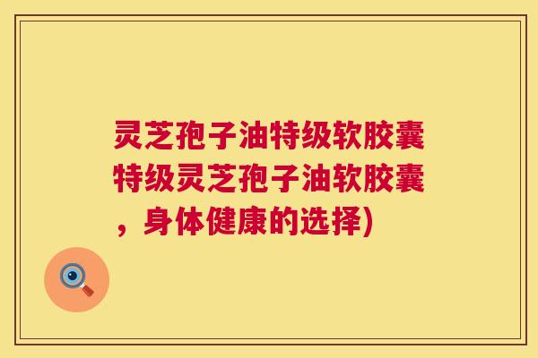 灵芝孢子油特级软胶囊特级灵芝孢子油软胶囊，身体健康的选择)  第1张