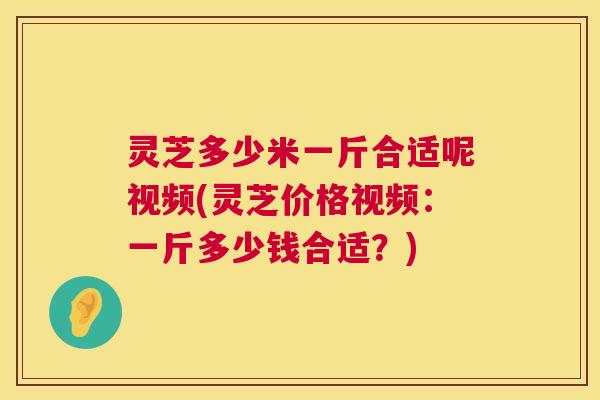 灵芝多少米一斤合适呢视频(灵芝价格视频：一斤多少钱合适？)  第1张