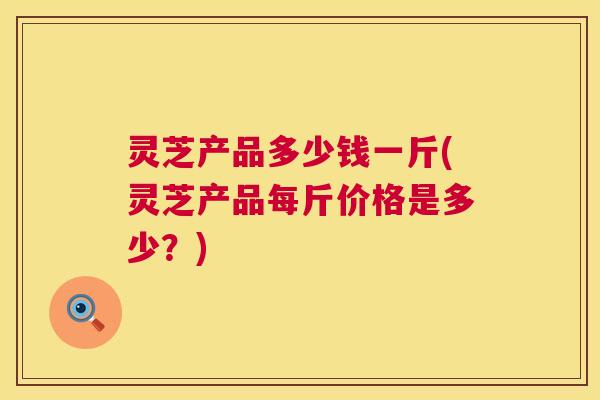 灵芝产品多少钱一斤(灵芝产品每斤价格是多少?) 第1张 灵芝产品多少钱一斤(灵芝产品每斤价格是多少?) 第1张