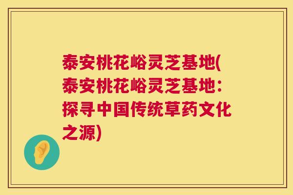 泰安桃花峪灵芝基地(泰安桃花峪灵芝基地:探寻中国传统草药文化之源) 第1张 泰安桃花峪灵芝基地(泰安桃花峪灵芝基地:探寻中国传统草药文化之源) 第1张