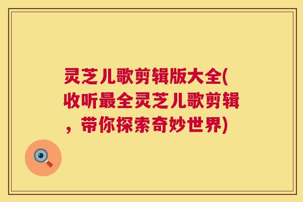 灵芝儿歌剪辑版大全(收听最全灵芝儿歌剪辑,带你探索奇妙世界) 第1张 灵芝儿歌剪辑版大全(收听最全灵芝儿歌剪辑,带你探索奇妙世界) 第1张