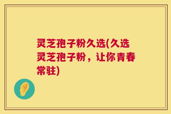 灵芝孢子粉久选(久选灵芝孢子粉，让你青春常驻)  第1张